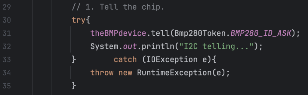         // 1. Tell the chip.
        try{
            theBMPdevice.tell(Bmp280Token.BMP280_ID_ASK);
            System.out.println("I2C telling...");
        }        catch (IOException e){
            throw new RuntimeException(e);
        }